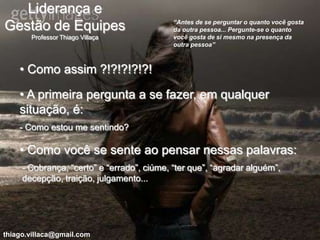 Liderança e
                                            “Antes de se perguntar o quanto você gosta
Gestão de Equipes                           da outra pessoa... Pergunte-se o quanto
       Professor Thiago Villaça             você gosta de si mesmo na presença da
                                            outra pessoa”



    • Como assim ?!?!?!?!?!

    • A primeira pergunta a se fazer, em qualquer
    situação, é:
    - Como estou me sentindo?

    • Como você se sente ao pensar nessas palavras:
     - Cobrança, “certo” e “errado”, ciúme, “ter que”, “agradar alguém”,
     decepção, traição, julgamento...




thiago.villaca@gmail.com
 
