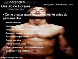 Liderança e
                                            “A maior prisão é a da mente sobre a alma”
Gestão de Equipes
       Professor Thiago Villaça


  • Como prestar atenção ao sentimento antes do
  pensamento?
    - Escute o silencio
    - Interiorize
    - Pergunte a si mesmo como esta se sentindo
    - Esqueça o mundo e o que você acredita sobre ele
    - Não faça nada por impulso
    - Ouça a sua raiva
    - Espere mais um pouco
    - Filtre o pensamente com o seu sentimento
    - Só então devolva o estimulo


thiago.villaca@gmail.com
 