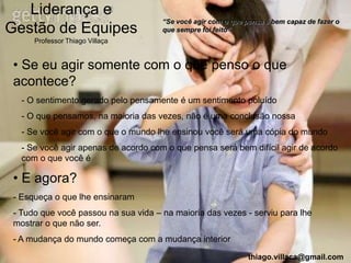 Liderança e
                                      “Se você agir com o que pensa é bem capaz de fazer o
Gestão de Equipes                     que sempre foi feito”
      Professor Thiago Villaça


 • Se eu agir somente com o que penso o que
 acontece?
   - O sentimento gerado pelo pensamente é um sentimento poluído
   - O que pensamos, na maioria das vezes, não é uma conclusão nossa
   - Se você agir com o que o mundo lhe ensinou você será uma cópia do mundo
   - Se você agir apenas de acordo com o que pensa será bem difícil agir de acordo
   com o que você é

 • E agora?
 - Esqueça o que lhe ensinaram
 - Tudo que você passou na sua vida – na maioria das vezes - serviu para lhe
 mostrar o que não ser.
 - A mudança do mundo começa com a mudança interior
                                                               thiago.villaca@gmail.com
 