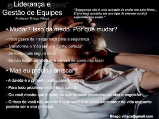 Liderança e
                                       “Segurança não é uma questão de andar em solo firme...
Gestão de Equipes                      E sim uma questão em que tipo de terreno você já
                                       experimentou andar ”
      Professor Thiago Villaça


 • Mudar? Isso dá medo. Por quê mudar?
 - Você passa da insegurança para a segurança
 - Transforma o “não sei” em “tenho certeza”
 - Se torna mais seguro de si
 - Se não funcionar você terá certeza de como não fazer

 • Mas eu preciso arriscar?
 - A dúvida é o primeiro passo para a certeza
 - Para todo problema existe uma solução
 - Ou você mostra que é maior do que os seus problemas ou eles o engolirão
 - O risco de você não arriscar é o de você ficar como expectador da vida enquanto
 poderia ser o ator principal

                                                              thiago.villaca@gmail.com
 