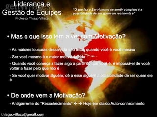 Liderança e
                                       “O que faz o Ser Humano se sentir completo é a
Gestão de Equipes                      possibilidade de ser quem ele realmente é”
       Professor Thiago Villaça




   • Mas o que isso tem a ver com Motivação?

    - As maiores loucuras dessa vida são feitas quando você é você mesmo
    - Ser você mesmo é o maior motivo da vida
    - Quando você começa a fazer algo a partir do que você é, é impossível de você
    voltar a fazer pelo que não é
    - Se você quer motivar alguém, dê a esse alguém a possibilidade de ser quem ele
    é



   • De onde vem a Motivação?
    - Antigamente do “Reconhecimento”   Hoje em dia do Auto-conhecimento

thiago.villaca@gmail.com
 