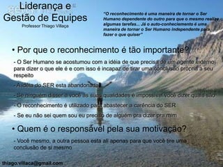 Liderança e
                                       “O reconhecimento é uma maneira de tornar o Ser
Gestão de Equipes                      Humano dependente do outro para que o mesmo realize
                                       algumas tarefas... Já o auto-conheciemento é uma
       Professor Thiago Villaça
                                       maneira de tornar o Ser Humano independente para
                                       fazer o que quiser”


   • Por que o reconhecimento é tão importante?
    - O Ser Humano se acostumou com a idéia de que precisa de um agente externo
    para dizer o que ele é e com isso é incapaz de tirar uma conclusão própria a seu
    respeito
    - A idéia do SER esta abandonada
    - Se ninguém disser a você as suas qualidades é impossível você dizer quais são
    - O reconhecimento é utilizado para abastecer a carência do SER
    - Se eu não sei quem sou eu preciso de alguém pra dizer pra mim

   • Quem é o responsável pela sua motivação?
    - Você mesmo, a outra pessoa esta ali apenas para que você tire uma
    conclusão de si mesmo

thiago.villaca@gmail.com
 