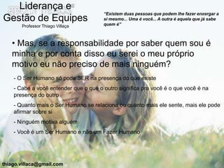 Liderança e
                                       “Existem duas pessoas que podem lhe fazer enxergar a
Gestão de Equipes                      si mesmo... Uma é você... A outra é aquela que já sabe
                                       quem é”
       Professor Thiago Villaça



   • Mas, se a responsabilidade por saber quem sou é
   minha e por conta disso eu serei o meu próprio
   motivo eu não preciso de mais ninguém?
    - O Ser Humano só pode SER na presença do que existe
    - Cabe a você entender que o que o outro significa pra você é o que você é na
    presença do outro
    - Quanto mais o Ser Humano se relaciona ou quanto mais ele sente, mais ele pode
    afirmar sobre si
    - Ninguém motiva alguém
    - Você é um Ser Humano e não um Fazer Humano




thiago.villaca@gmail.com
 