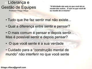Liderança e
                                  “A felicidade não esta no que você dá ou
Gestão de Equipes                 recebe dos outros... E sim no que você dá
       Professor Thiago Villaça   ou recebe de si mesmo”




    • Tudo que lhe faz sentir mal não existe...
    • Qual a diferença entre sentir e pensar?
    • O mais comum é pensar e depois sentir...
    Mas é possível sentir e depois pensar?
    • O que você sente é a sua verdade
    • Cuidado para a “construção mental de
    mundo” não interferir no que você sente


thiago.villaca@gmail.com
 