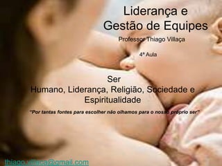 Liderança e
                                     Gestão de Equipes
                                           Professor Thiago Villaça

                                                    4ª Aula



                          Ser
       Humano, Liderança, Religião, Sociedade e
                   Espiritualidade
       “Por tantas fontes para escolher não olhamos para o nosso próprio ser”




thiago.villaca@gmail.com
 