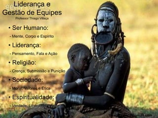 Liderança e
Gestão de Equipes
     Professor Thiago Villaça


 • Ser Humano:
  - Mente, Corpo e Espírito

 • Liderança:
  - Pensamento, Fala e Ação

 • Religião:
  - Crença, Submissão e Punição

 • Sociedade:
  - Moral, Valores e Ética

 • Espiritualidade:
  - Verdade, Liberdade e Amor

                                  thiago.villaca@gmail.com
 