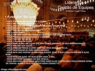 Liderança e
                                                   Gestão de Equipes
                                                          Professor Thiago Villaça


   • A religião diz que:
    - VOCÊ É SEMPRE MENOS DO QUE ALGUÉM...
    - VOCE PRECISA SER SUBMISSO...
    - VOCE TEM QUE DAR O SEU AMOR PRA RECEBER ALGUM AMOR...
    - VOCÊ NASCEU CONDENADO...
    - VOCÊ PRECISA SE ARREMPENDER...
    - VOCÊ DEVE TEMER...
    - VOCÊ TEM QUE FAZER AS COISAS DO JEITO QUE TEM QUE SER FEITO...
    - VOCÊ PRECISA AGRADAR O QUE É O AGRADO...
    - VOCÊ PRECISA TER MEDO...
    - VOCÊ É PASSIVO DE CIÚME...
    - VOCE PODE IR PRA UM LUGAR QUE NÃO EXISTE (INFERNO) SE NÃO SE ARREPENDER...
    - VOCÊ PRECISA SER SALVO...
    - VOCÊ, EMBORA TENHA O LIVRE ARBITRIO, DEVE NÃO CUMPRI-LO...
    - VOCÊ DEVE NEGAR-SE PARA SER ILUMINADO...
    - VOCÊ DEVE NÃO GOSTAR DE DINHEIRO, PODER, SEXO, E QUE A SUA FELICIDADE É ALGO
    RUIM...
    - VOCÊ DESEJAR TUDO, DE QUALQUER COISA, É MAL...
    - VOCÊ NÃO PODE SER NADA DO QUE DESEJA...
    - VOCÊ NÃO PODE SE AFIRMAR (NÃO PODE DIZER ALGO CONTRA ISSO TUDO) PORQUE AFINAL
    DE CONTAS, QUEM É VOCÊ PRA DIZER ESSAS COISAS???


thiago.villaca@gmail.com
 