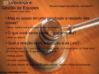 Liderança e
                                           “Se você se pegar sem chão crie o seu próprio ”
Gestão de Equipes
       Professor Thiago Villaça


   • Mas eu posso ter uma conclusão a respeito das
   coisas?
    - Deve, você é livre e não precisa ser controlado

   • O que você sente sobre o que acredita?
    - Amor ou Medo?

   • Qual a relação entre a Religião e as Leis?
    - Ambas dizem: (1) O que fazer, (2) Como Fazer, (3) Porque fazer (4) Onde fazer,
    (5) Pra que fazer, (6) O que ter e (7) O que ser
    - Ambas punem
    - As duas controlam
    - As duas servem de sustentação para a Moral, Valores e Ética da sociedade


thiago.villaca@gmail.com
 