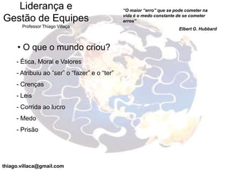 Liderança e                                 “O maior “erro” que se pode cometer na
                                               vida é o medo constante de se cometer
Gestão de Equipes                              erros”
       Professor Thiago Villaça
                                                                        Elbert G. Hubbard



     • O que o mundo criou?
     - Ética, Moral e Valores
     - Atribuiu ao “ser” o “fazer” e o “ter”
     - Crenças
     - Leis
     - Corrida ao lucro
     - Medo
     - Prisão




thiago.villaca@gmail.com
 