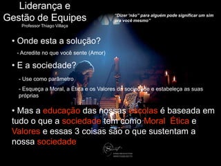 Liderança e
                                           “Dizer „não” para alguém pode significar um sim
Gestão de Equipes                          pra você mesmo”
       Professor Thiago Villaça


   • Onde esta a solução?
     - Acredite no que você sente (Amor)

   • E a sociedade?
      - Use como parâmetro
      - Esqueça a Moral, a Ética e os Valores da sociedade e estabeleça as suas
      próprias

   • Mas a educação das nossas escolas é baseada em
   tudo o que a sociedade tem como Moral, Ética e
   Valores e essas 3 coisas são o que sustentam a
   nossa sociedade

thiago.villaca@gmail.com
 