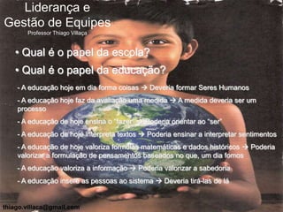 Liderança e
Gestão de Equipes
       Professor Thiago Villaça


   • Qual é o papel da escola?
   • Qual é o papel da educação?
    - A educação hoje em dia forma coisas  Deveria formar Seres Humanos
    - A educação hoje faz da avaliação uma medida  A medida deveria ser um
    processo
    - A educação de hoje ensina o “fazer”  Poderia orientar ao “ser”
    - A educação de hoje interpreta textos  Poderia ensinar a interpretar sentimentos
    - A educação de hoje valoriza formulas matemáticas e dados históricos  Poderia
    valorizar a formulação de pensamentos baseados no que, um dia fomos
    - A educação valoriza a informação  Poderia valorizar a sabedoria
    - A educação insere as pessoas ao sistema  Deveria tirá-las de lá


thiago.villaca@gmail.com
 