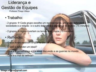 Liderança e
Gestão de Equipes
       Professor Thiago Villaça


   • Trabalho:
    - 2 grupos  Cada grupo escolhe um representante, um grupo defenderá a
    sociedade e a religião e o outro defenderá a mudança do mundo (15 minutos)

    - 2 grupos  Agora invertam os temas dos grupos (15 minutos)

   • Reflexão:
    - O que vocês sentiram enquanto discutiram?
    - O que é defender um ideal?
    - Qual é a semelhança entre essa discussão e as guerras no mundo
    - Qual é o mal da defesa?




thiago.villaca@gmail.com
 