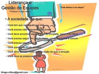 Liderança e
                                                    “Toda defesa é um ataque”
Gestão de Equipes
       Professor Thiago Villaça



   • A sociedade diz que:
    - Você tem que ser alguém na vida
    - Você precisa ralar enquanto esta jovem
    - Você deve encontrar alguém que lhe complete, casar e ter filhos
    - Você precisa seguir um padrão físico, comportamental e comum
    - Você precisa seguir regras
    - Você precisa ter muito dinheiro
    - Você deve escutar muito mais a razão do que a emoção
    - Você deve se preservar da dor




thiago.villaca@gmail.com
 