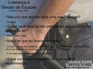 Liderança e
Gestão de Equipes
     Professor Thiago Villaça


 • Mas por que alguém faria uma coisa dessas?
  - Controle

 • O que você faria se não precisasse seguir nenhuma
 crença ou lei?
  - Ficaria “sem Chão”

 • Mas Por que eu ficaria sem chão?
  - Porque sempre lhes disseram: (1) O que fazer, (2) Como Fazer, (3) Porque fazer
  (4) Onde fazer, (5) Pra que fazer, (6) O que ter e (7) O que ser
  - E se nada disso existisse? O que restaria?

 • A sua conclusão a respeito do que você já
 experimentou
                                                         thiago.villaca@gmail.com
 