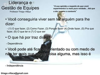 Liderança e
                                               “A sua opinião a respeito do que você
Gestão de Equipes                              experimenta é a mais pura verdade... Até que
       Professor Thiago Villaça                a dor mostre o contrario”



   • Você conseguiria viver sem ter alguém para lhe
   dizer:
     - (1) O que fazer, (2) Como Fazer, (3) Porque fazer (4) Onde fazer, (5) Pra que
     fazer, (6) O que ter e (7) O que ser

   • O que há por traz disso?
    - Dependência

   • Você pode até ficar desorientado ou com medo de
   não ter mais que seguir coisa alguma, mas isso é

   - Independência


thiago.villaca@gmail.com
 