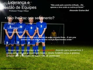 Liderança e                                      “Não ande pelo caminho trilhado... Ela
Gestão de Equipes                                   apenas o leva onde os outros já foram”

       Professor Thiago Villaça                                          Alexander Grahan Bell



   • Isso lhe traz que sentimento?
     - Medo?
     - Liberdade?
     - Desorientação?

                 “Segurança não é uma questão de andar em solo firme... E sim uma
                    questão em que tipo de terreno você já experimentou andar ”


   • Encare
     - Nossos pais nos ensinam a ter medo de errar dizendo para pensarmos 2
     vezes antes de agir e assim nos tiram o direito SABER como é gostoso
     arriscar com a coragem de quem não vê obstáculos




thiago.villaca@gmail.com
 