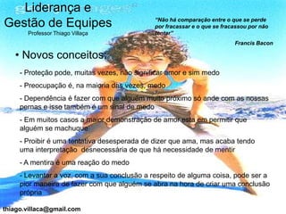 Liderança e
                                              “Não há comparação entre o que se perde
Gestão de Equipes                             por fracassar e o que se fracassou por não
       Professor Thiago Villaça               tentar”
                                                                           Francis Bacon

   • Novos conceitos:
     - Proteção pode, muitas vezes, não significar amor e sim medo
     - Preocupação é, na maioria das vezes, medo
     - Dependência é fazer com que alguém muito próximo só ande com as nossas
     pernas e isso também é um sinal de medo
     - Em muitos casos a maior demonstração de amor esta em permitir que
     alguém se machuque
     - Proibir é uma tentativa desesperada de dizer que ama, mas acaba tendo
     uma interpretação desnecessária de que há necessidade de mentir
     - A mentira é uma reação do medo
     - Levantar a voz, com a sua conclusão a respeito de alguma coisa, pode ser a
     pior maneira de fazer com que alguém se abra na hora de criar uma conclusão
     própria

thiago.villaca@gmail.com
 