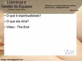 Liderança e
                                  “O fracasso é a oportunidade de começar
Gestão de Equipes                 tudo de novo – inteligentemente”
       Professor Thiago Villaça
                                                                 Henry Ford


   • O que é espiritualidade?
   • O que ela diria?
   • Video : The End




thiago.villaca@gmail.com
 