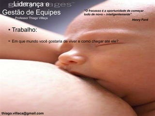 Liderança e
                                            “O fracasso é a oportunidade de começar
Gestão de Equipes                           tudo de novo – inteligentemente”
       Professor Thiago Villaça
                                                                           Henry Ford


   • Trabalho:
   - Em que mundo você gostaria de viver e como chegar até ele?




thiago.villaca@gmail.com
 