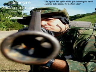 “ Se alguém não age da forma que o amor agiria é bem
   Liderança e                    capaz da outra pessoa ter medo de você”

Gestão de Equipes
       Professor Thiago Villaça


    • Continua...




thiago.villaca@gmail.com
 