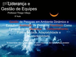 Liderança e
Gestão de Equipes
     Professor Thiago Villaça
            5ª Aula


     Gestão de Pessoas em Ambiente Dinâmico e
   Evolutivo; Avaliação de Pessoas; Feedback Como
     Ferramenta de Mudança de Comportamento;
           Funcionalidade, Adaptabilidade e
                    Sustentabilidade

   “O importante não é o que muda... E sim o resultado da mudança que também
                                     mudará”




thiago.villaca@gmail.com
 