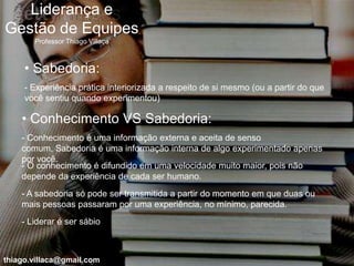Liderança e
Gestão de Equipes
       Professor Thiago Villaça



     • Sabedoria:
     - Experiência prática interiorizada a respeito de si mesmo (ou a partir do que
     você sentiu quando experimentou)

    • Conhecimento VS Sabedoria:
    - Conhecimento é uma informação externa e aceita de senso
    comum, Sabedoria é uma informação interna de algo experimentado apenas
    por você.
    - O conhecimento é difundido em uma velocidade muito maior, pois não
    depende da experiência de cada ser humano.
    - A sabedoria só pode ser transmitida a partir do momento em que duas ou
    mais pessoas passaram por uma experiência, no mínimo, parecida.
    - Liderar é ser sábio



thiago.villaca@gmail.com
 