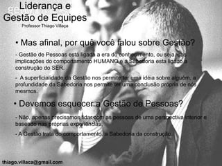 Liderança e
Gestão de Equipes
       Professor Thiago Villaça



     • Mas afinal, por quê você falou sobre Gestão?
     - Gestão de Pessoas está ligada a era do conhecimento, ou seja, das
     implicações do comportamento HUMANO e a Sabedoria esta ligado a
     construção do SER.
     - A superficialidade da Gestão nos permite ter uma idéia sobre alguém, a
     profundidade da Sabedoria nos permite ter uma conclusão própria de nós
     mesmos.

    • Devemos esquecer a Gestão de Pessoas?
     - Não, apenas precisamos lidar com as pessoas de uma perspectiva interior e
     baseado nas próprias experiências.
     - A Gestão trata do comportamento, a Sabedoria da construção.




thiago.villaca@gmail.com
 