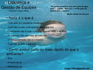 Liderança e
                                          “Eu posso contribuir com uma gota de água
Gestão de Equipes                         para o oceano... Mas com a minha gota ele
    Professor Thiago Villaça              jamais será o mesmo”
                                                           Madre Teresa de Caucutá

  • Nada é o que é
  - Tudo esta em constante mudança
  - Você não é mais você quando disse que era
  - O ambiente não é mais o mesmo quando você o reparou
  - As pessoas não são mais as mesmas
  - O comportamento não é o mesmo
  - Tudo não é mais o que era

  • Como evoluir junto ou mais rápido do que o
  ambiente?
  - Erre
  - Arrependa-se
  - Machuque-se
                                                         thiago.villaca@gmail.com
 