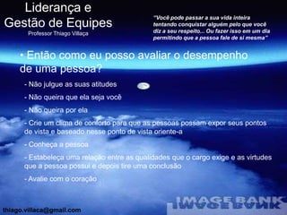 Liderança e
                                             “Você pode passar a sua vida inteira
Gestão de Equipes                            tentando conquistar alguém pelo que você
                                             diz a seu respeito... Ou fazer isso em um dia
       Professor Thiago Villaça
                                             permitindo que a pessoa fale de si mesma”


     • Então como eu posso avaliar o desempenho
     de uma pessoa?
      - Não julgue as suas atitudes
      - Não queira que ela seja você
      - Não queira por ela
      - Crie um clima de conforto para que as pessoas possam expor seus pontos
      de vista e baseado nesse ponto de vista oriente-a
      - Conheça a pessoa
      - Estabeleça uma relação entre as qualidades que o cargo exige e as virtudes
      que a pessoa possui e depois tire uma conclusão
      - Avalie com o coração



thiago.villaca@gmail.com
 