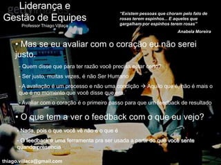 Liderança e
                                                “Existem pessoas que choram pelo fato de
Gestão de Equipes                               rosas terem espinhos... E aqueles que
                                                gargalham por espinhos terem rosas”
       Professor Thiago Villaça
                                                                          Anabela Moreira


     • Mas se eu avaliar com o coração eu não serei
     justo.
      - Quem disse que para ter razão você precisa estar certo?
      - Ser justo, muitas vezes, é não Ser Humano
      - A avaliação é um processo e não uma condição  Aquilo que é, não é mais o
      que é no momento que você disse que era.
      - Avaliar com o coração é o primeiro passo para que um feedback de resultado

     • O que tem a ver o feedback com o que eu vejo?
     - Nada, pois o que você vê não é o que é
     - O feedback é uma ferramenta pra ser usada a partir do que você sente
     quando presencia

thiago.villaca@gmail.com
 