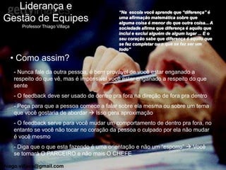 Liderança e                               “Na escola você aprende que “diferença” é
Gestão de Equipes                            uma afirmação matemática sobre que
                                             alguma coisa é menor do que outra coisa... A
       Professor Thiago Villaça              sociedade afirma que diferença é aquilo que
                                             inclui e exclui alguém de algum lugar ... E o
                                             seu coração sabe que diferença é aquilo que
                                             se faz completar ou o que se faz ser um
                                             todo”

   • Como assim?
    - Nunca fale da outra pessoa, é bem provável de você estar enganado a
    respeito do que vê, mas é impossível você estar enganado a respeito do que
    sente
    - O feedback deve ser usado de dentro pra fora na direção de fora pra dentro
    - Peça para que a pessoa comece a falar sobre ela mesma ou sobre um tema
    que você gostaria de abordar  Isso gera aproximação
    - O feedback serve para você mudar um comportamento de dentro pra fora, no
    entanto se você não tocar no coração da pessoa o culpado por ela não mudar
    é você mesmo
    - Diga que o que esta fazendo é uma orientação e não um “esporro”  Você
    se tornará O PARCEIRO e não mais O CHEFE

thiago.villaca@gmail.com
 