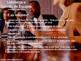 Liderança e
Gestão de Equipes
       Professor Thiago Villaça


     • E as reuniões?
      - Jamais use a frase: Se não estiver satisfeito... Pede pra sair  Isso gera
      desamor, indiferença e afasta as pessoas de você
      - Fale dos seus erros  Isso aproxima as pessoas de você
      - Fale sobre o que sente  Isso mostra que você tem compaixão
      - Não compare
      - Não rasgue elogios a uma determinada pessoa  isso gera inveja
      - Se as coisas não estiverem muito boas, não diga que ira fazer cortes, diga
      que quer muito manter as pessoas mas...
      - Não diga: Não posso fazer nada... Diga: Não posso fazer muita coisa  A
      mensagem é a mesma mas você troca o sentimento da indiferença pela outra
      pessoa para o da impotência própria


thiago.villaca@gmail.com
 