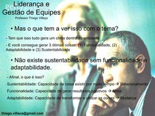 Liderança e
Gestão de Equipes
        Professor Thiago Villaça


     • Mas o que tem a ver isso com o tema?
  - Tem que isso tudo gera um clima dentro do ambiente
  - E você consegue gerar 3 ótimas coisas: (1) Funcionalidade, (2)
  Adaptabilidade e (3) Sustentabilidade

     • Não existe sustentabilidade sem funcionalidade e
     adaptabilidade.
   - Afinal, o que é isso?
   Sustentabilidade: Capacidade da coisa existir por muito tempo  Relacionamento
   Funcionalidade: Capacidade de gerar resultados positivos  Amor
   Adaptabilidade: Capacidade de transformar e utilizar as coisas  Mudança


thiago.villaca@gmail.com
 