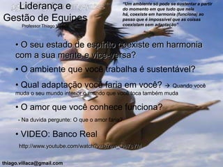 “Um ambiente só pode se sustentar a partir
   Liderança e                                do momento em que tudo que nele
                                              há, coexiste em harmonia (funciona) ao
Gestão de Equipes                             passo que é impossível que as coisas
       Professor Thiago Villaça               coexistam sem adaptação”



     • O seu estado de espírito coexiste em harmonia
     com a sua mente e vice-versa?
     • O ambiente que você trabalha é sustentável?
     • Qual adaptação você faria em você?  Quando você
     muda o seu mundo interior o mundo que você toca também muda

     • O amor que você conhece funciona?
      - Na duvida pergunte: O que o amor faria?

     • VIDEO: Banco Real
      http://www.youtube.com/watch?v=b7ew_Qb7sYM


thiago.villaca@gmail.com
 