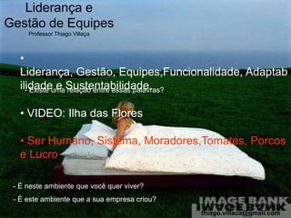 Liderança e
Gestão de Equipes
     Professor Thiago Villaça



   •
   Liderança, Gestão, Equipes,Funcionalidade, Adaptab
   ilidadeuma Sustentabilidade.
     - Existe e relação entre essas palavras?


   • VIDEO: Ilha das Flores

   • Ser Humano, Sistema, Moradores,Tomates, Porcos
   e Lucro

 - É neste ambiente que você quer viver?
 - É este ambiente que a sua empresa criou?
                                              thiago.villaca@gmail.com
 