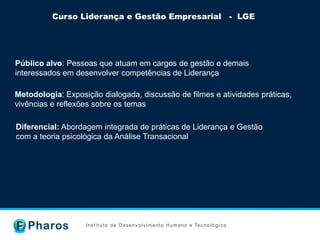 Curso Liderança e Gestão Empresarial - LGE
Público alvo: Pessoas que atuam em cargos de gestão e demais
interessados em desenvolver competências de Liderança
Metodologia: Exposição dialogada, discussão de filmes e atividades práticas,
vivências e reflexões sobre os temas
Diferencial: Abordagem integrada de práticas de Liderança e Gestão
com a teoria psicológica da Análise Transacional
 