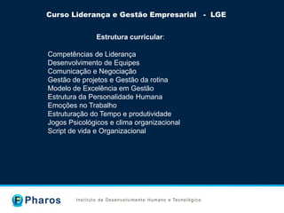 Curso Liderança e Gestão Empresarial - LGE
Estrutura curricular:
Competências de Liderança
Desenvolvimento de Equipes
Comunicação e Negociação
Gestão de projetos e Gestão da rotina
Modelo de Excelência em Gestão
Estrutura da Personalidade Humana
Emoções no Trabalho
Estruturação do Tempo e produtividade
Jogos Psicológicos e clima organizacional
Script de vida e Organizacional
 