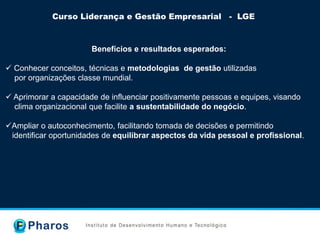Curso Liderança e Gestão Empresarial - LGE
Benefícios e resultados esperados:
 Conhecer conceitos, técnicas e metodologias de gestão utilizadas
por organizações classe mundial.
 Aprimorar a capacidade de influenciar positivamente pessoas e equipes, visando
clima organizacional que facilite a sustentabilidade do negócio.
Ampliar o autoconhecimento, facilitando tomada de decisões e permitindo
identificar oportunidades de equilibrar aspectos da vida pessoal e profissional.
 