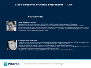 Curso Liderança e Gestão Empresarial - LGE
Facilitadores:
José Silveira Passos
Psicólogo (CRP-05/18842), Engenheiro (CREA-RJ 39.313-D), Professor, Psicoterapeuta, Arte-Terapeuta,
Hipnólogo, Consultor Organizacional, Analista Transacional , Membro Didata Clínico da União Nacional dos Analistas
Transacionais do Brasil, UNAT-BRASIL; Membro da Associación Latinoamericana de Análisis Transaccional – ALAT; Membro
associado da International Transactional Analysis Association, ITAA – USA; Editor do PortalBrAT (Portal Brasileiro de Análise
Transacional); Diretor Presidente do Instituto Pharos.
Cláudio José dos Reis
Engenheiro (CREA –RJ 881049760-D), Especialista em Qualidade e Seis Sigma Black Belt, MBA em Ger. de Projetos - FGV,
Pós-Graduado em Engenharia Econômica e Administração Industrial – UFRJ. Experiência
atuando como gestor de equipes e vivência na implementação de ambiente Lean / Seis Sigma.
Coach formado pela Sociedade Brasileira de Coaching, Practitioner PNL e Membro Regular da UNAT - Brasil (União Nacional
dos Analistas Transacionais). Analista em Teoria Comportamental DISC,
Pós graduado em Dinâmica dos grupos SBDG. Coordenador de Treinamento do Instituto Pharos.
 
