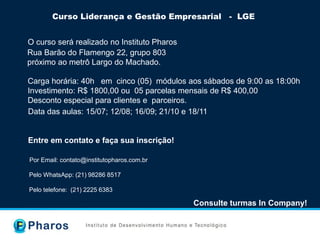 Curso Liderança e Gestão Empresarial - LGE
O curso será realizado no Instituto Pharos
Rua Barão do Flamengo 22, grupo 803
próximo ao metrô Largo do Machado.
Consulte turmas In Company!
Pelo WhatsApp: (21) 98286 8517
Pelo telefone: (21) 2225 6383
Por Email: contato@institutopharos.com.br
www.institutopharos.com.br
Data das aulas: 15/07; 12/08; 16/09; 21/10 e 18/11
Entre em contato e faça sua inscrição!
Carga horária: 40h em cinco (05) módulos aos sábados de 9:00 as 18:00h
Investimento: R$ 1800,00 ou 05 parcelas mensais de R$ 400,00
Desconto especial para clientes e parceiros.
 