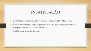 INSATISFAÇÃO 
•Insatisfação positiva: quando você quer sempra MAIS e MELHOR. 
•É o que movimenta a vida, as pessoas, pois se a pessoa está satisfeita, ela entorpece, adormece, cochila, distrai. 
•Cuidado com a satisfação total.  