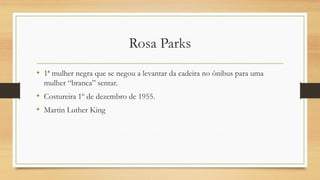 Rosa Parks 
•1ª mulher negra que se negou a levantar da cadeira no ônibus para uma mulher “branca” sentar. 
•Costureira 1º de dezembro de 1955. 
•Martin Luther King  
