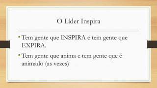 O Líder Inspira 
•Tem gente que INSPIRA e tem gente que EXPIRA. 
•Tem gente que anima e tem gente que é animado (as vezes)  