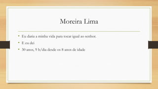 Moreira Lima 
•Eu daria a minha vida para tocar igual ao senhor. 
•E eu dei 
•30 anos, 9 h/dia desde os 8 anos de idade  