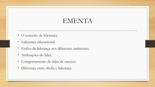 EMENTA 
•O conceito de liderança. 
•Liderança educacional. 
•Estilos de liderança nos diferentes ambientes. 
•Atribuições do líder. 
•Comportamento do líder de sucesso. 
•Diferença entre chefia e liderança  