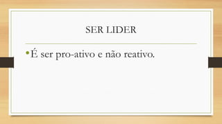 SER LIDER 
•É ser pro-ativo e não reativo.  