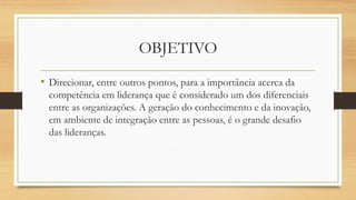 OBJETIVO 
•Direcionar, entre outros pontos, para a importância acerca da competência em liderança que é considerado um dos diferenciais entre as organizações. A geração do conhecimento e da inovação, em ambiente de integração entre as pessoas, é o grande desafio das lideranças.  