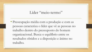 Líder “meio-termo” 
•Preocupação média com a produção e com as pessoas caracteriza o líder que vê as pessoas no trabalho dentro do pressuposto do homem organizacional. Busca o equilíbrio entre os resultados obtidos e a disposição e ânimo no trabalho.  