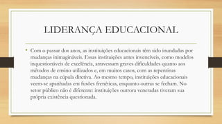 LIDERANÇA EDUCACIONAL 
•Com o passar dos anos, as instituições educacionais têm sido inundadas por mudanças inimagináveis. Essas instituições antes invencíveis, como modelos inquestionáveis de excelência, atravessam graves dificuldades quanto aos métodos de ensino utilizados e, em muitos casos, com as repentinas mudanças na cúpula diretiva. Ao mesmo tempo, instituições educacionais veem-se apanhadas em fusões frenéticas, enquanto outras se fecham. No setor público não é diferente: instituições outrora veneradas tiveram sua própria existência questionada.  