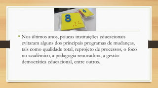 •Nos últimos anos, poucas instituições educacionais evitaram alguns dos principais programas de mudanças, tais como qualidade total, reprojeto de processos, o foco no acadêmico, a pedagogia renovadora, a gestão democrática educacional, entre outros.  